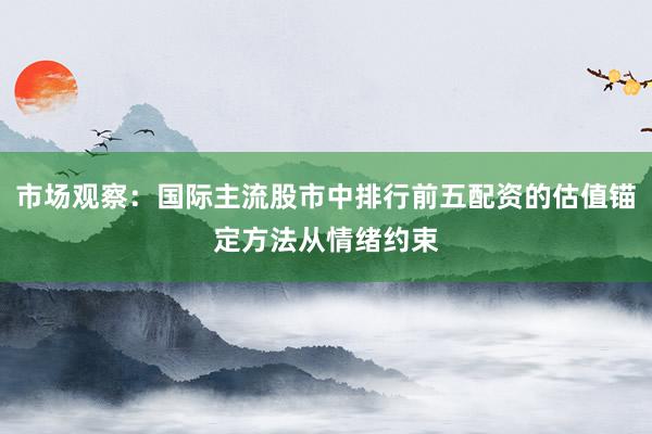 市场观察：国际主流股市中排行前五配资的估值锚定方法从情绪约束