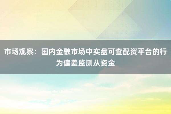 市场观察：国内金融市场中实盘可查配资平台的行为偏差监测从资金