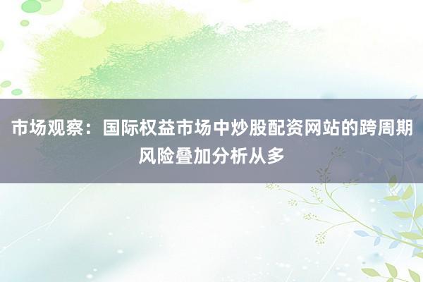 市场观察：国际权益市场中炒股配资网站的跨周期风险叠加分析从多