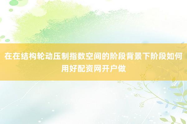 在在结构轮动压制指数空间的阶段背景下阶段如何用好配资网开户做