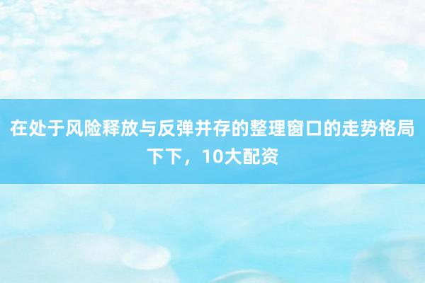 在处于风险释放与反弹并存的整理窗口的走势格局下下，10大配资