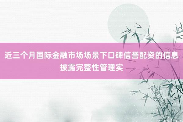 近三个月国际金融市场场景下口碑信誉配资的信息披露完整性管理实