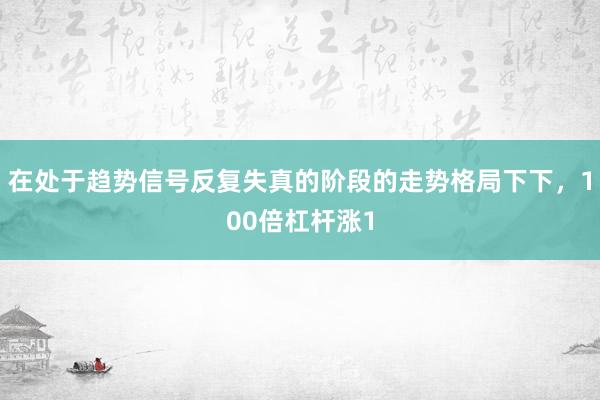 在处于趋势信号反复失真的阶段的走势格局下下，100倍杠杆涨1