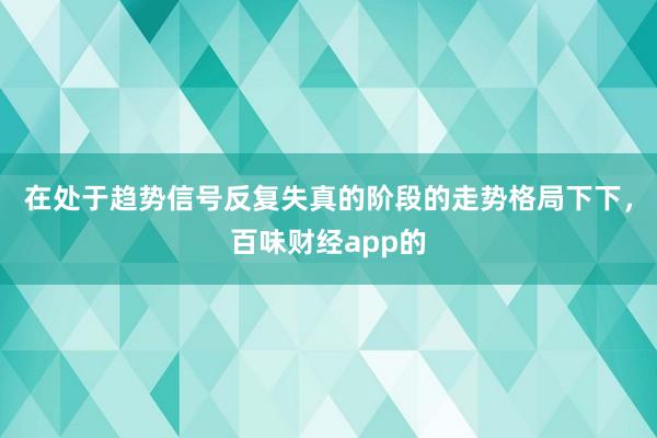 在处于趋势信号反复失真的阶段的走势格局下下，百味财经app的