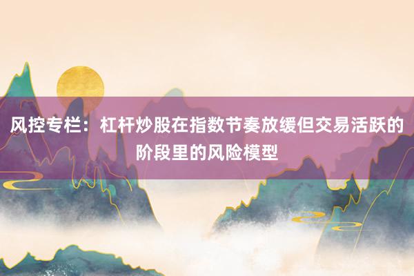 风控专栏：杠杆炒股在指数节奏放缓但交易活跃的阶段里的风险模型