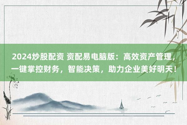 2024炒股配资 资配易电脑版：高效资产管理，一键掌控财务，智能决策，助力企业美好明天！