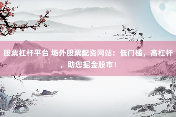 股票杠杆平台 场外股票配资网站：低门槛，高杠杆，助您掘金股市！