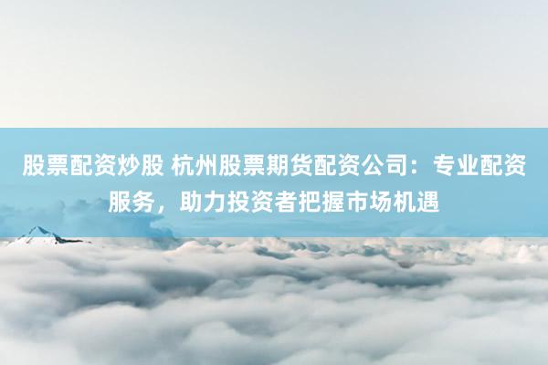 股票配资炒股 杭州股票期货配资公司：专业配资服务，助力投资者把握市场机遇