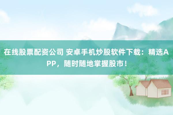 在线股票配资公司 安卓手机炒股软件下载：精选APP，随时随地掌握股市！