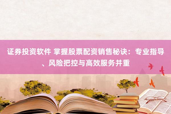证券投资软件 掌握股票配资销售秘诀：专业指导、风险把控与高效服务并重