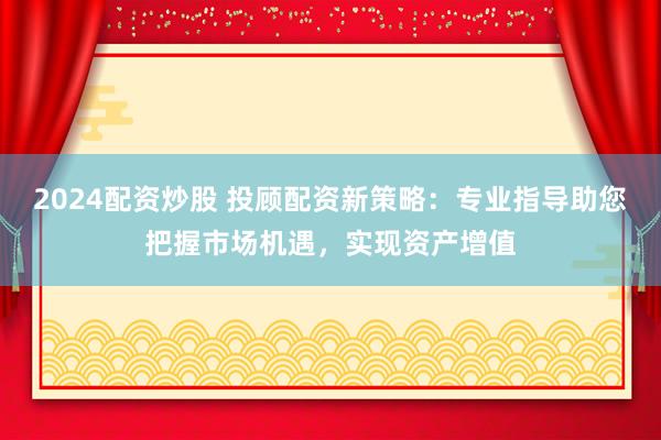 2024配资炒股 投顾配资新策略：专业指导助您把握市场机遇，实现资产增值