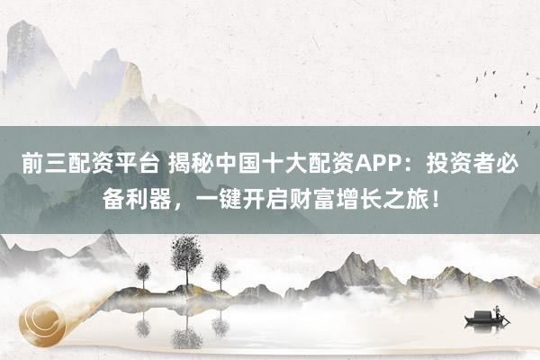 前三配资平台 揭秘中国十大配资APP：投资者必备利器，一键开启财富增长之旅！