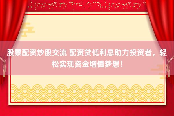 股票配资炒股交流 配资贷低利息助力投资者，轻松实现资金增值梦想！