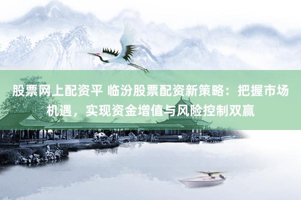 股票网上配资平 临汾股票配资新策略：把握市场机遇，实现资金增值与风险控制双赢