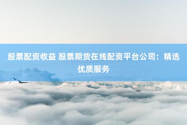 股票配资收益 股票期货在线配资平台公司：精选优质服务