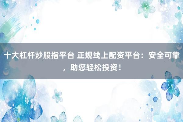 十大杠杆炒股指平台 正规线上配资平台：安全可靠，助您轻松投资！