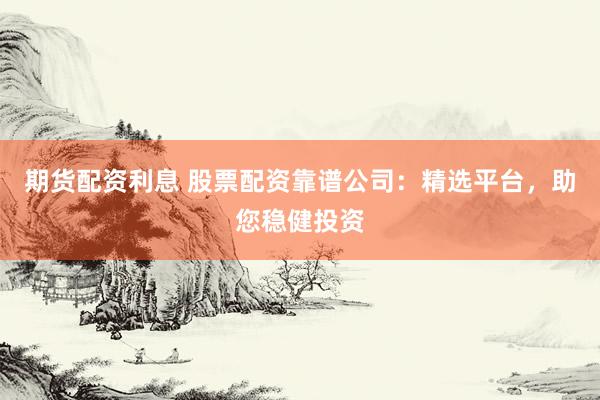 期货配资利息 股票配资靠谱公司：精选平台，助您稳健投资
