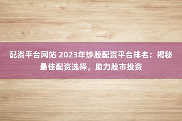 配资平台网站 2023年炒股配资平台排名：揭秘最佳配资选择，助力股市投资