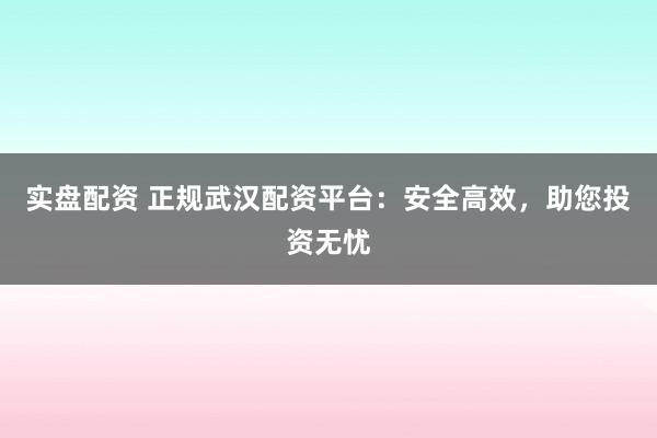 实盘配资 正规武汉配资平台：安全高效，助您投资无忧