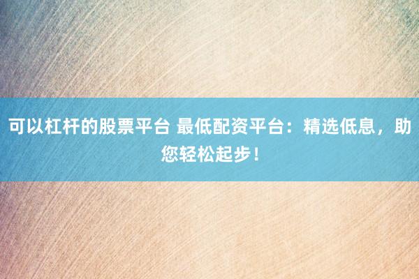 可以杠杆的股票平台 最低配资平台：精选低息，助您轻松起步！