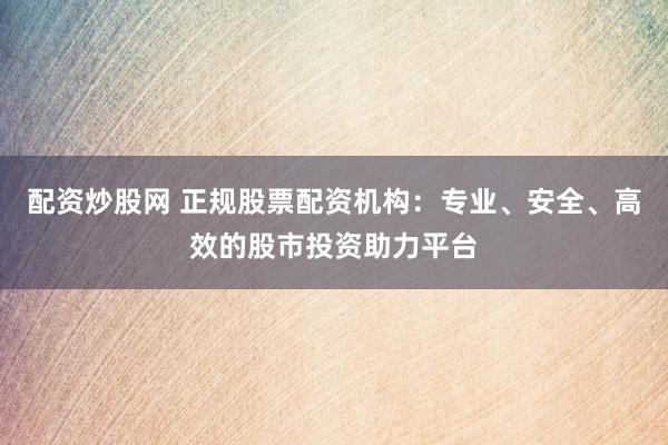 配资炒股网 正规股票配资机构：专业、安全、高效的股市投资助力平台