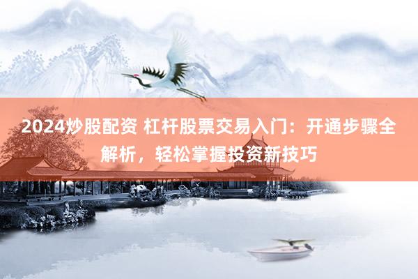 2024炒股配资 杠杆股票交易入门：开通步骤全解析，轻松掌握投资新技巧