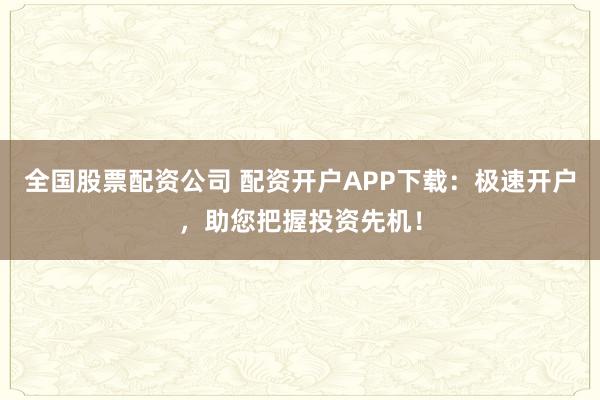 全国股票配资公司 配资开户APP下载：极速开户，助您把握投资先机！