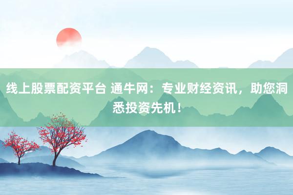 线上股票配资平台 通牛网：专业财经资讯，助您洞悉投资先机！