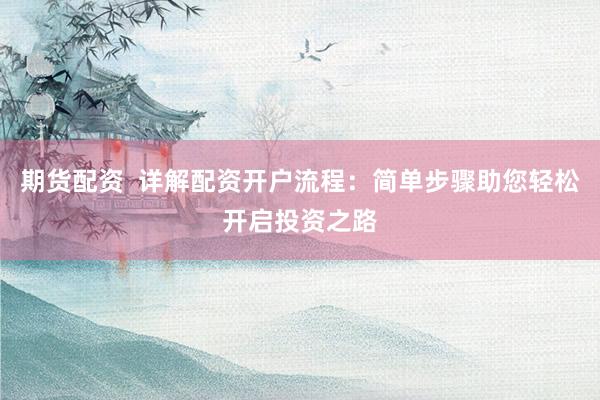 期货配资  详解配资开户流程：简单步骤助您轻松开启投资之路