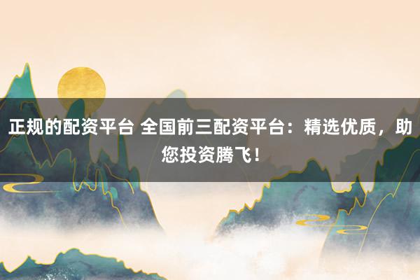 正规的配资平台 全国前三配资平台：精选优质，助您投资腾飞！