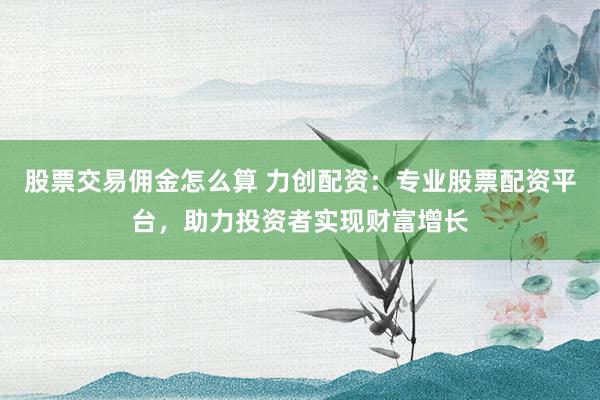 股票交易佣金怎么算 力创配资：专业股票配资平台，助力投资者实现财富增长