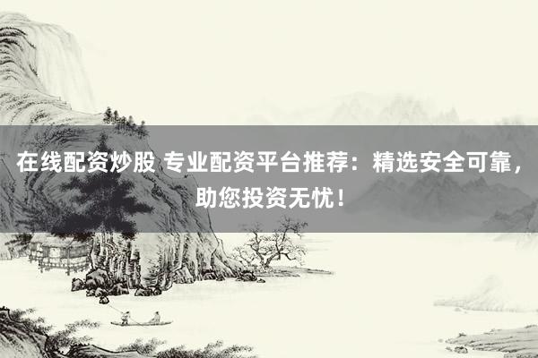 在线配资炒股 专业配资平台推荐：精选安全可靠，助您投资无忧！