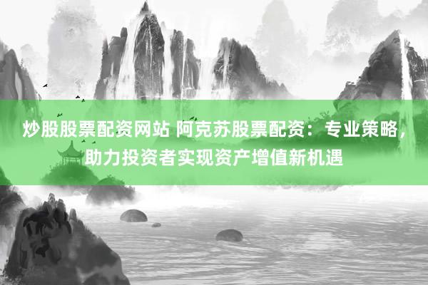 炒股股票配资网站 阿克苏股票配资：专业策略，助力投资者实现资产增值新机遇