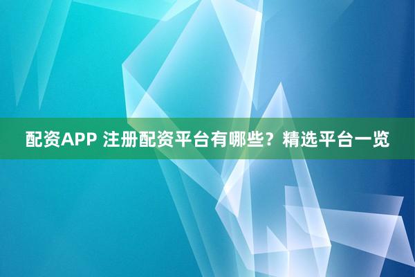 配资APP 注册配资平台有哪些？精选平台一览