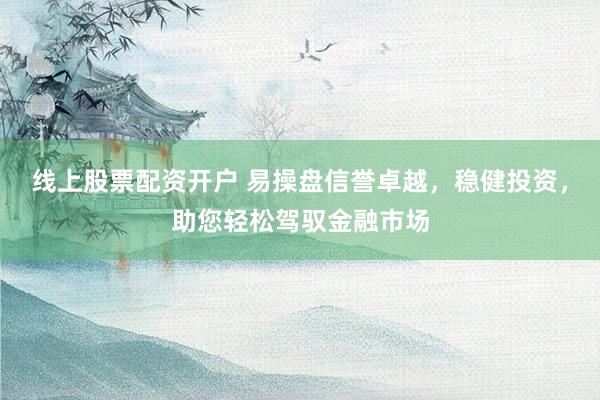 线上股票配资开户 易操盘信誉卓越，稳健投资，助您轻松驾驭金融市场