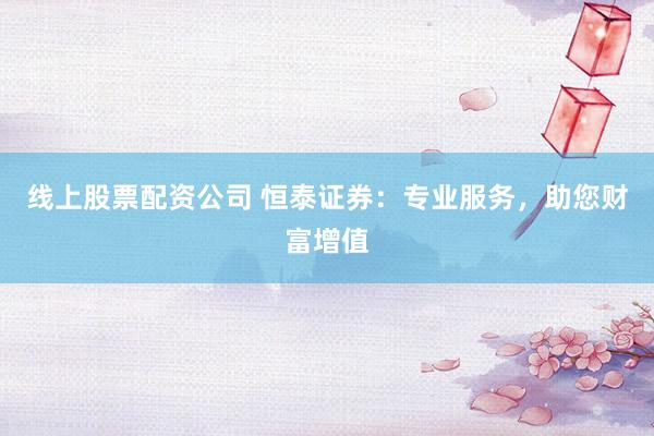 线上股票配资公司 恒泰证券：专业服务，助您财富增值