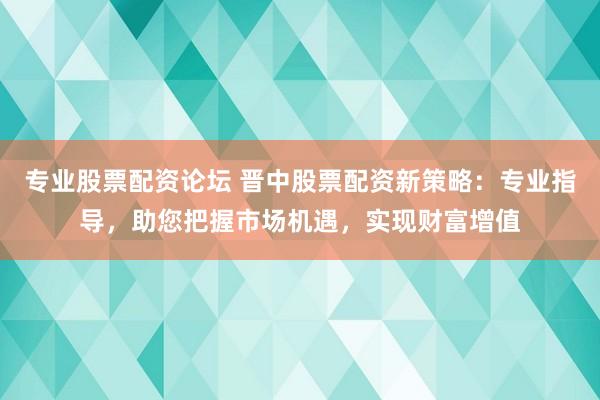 专业股票配资论坛 晋中股票配资新策略：专业指导，助您把握市场机遇，实现财富增值