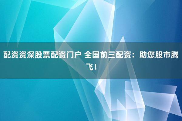 配资资深股票配资门户 全国前三配资：助您股市腾飞！