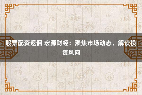 股票配资返佣 宏源财经：聚焦市场动态，解读投资风向