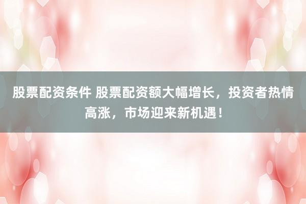 股票配资条件 股票配资额大幅增长，投资者热情高涨，市场迎来新机遇！