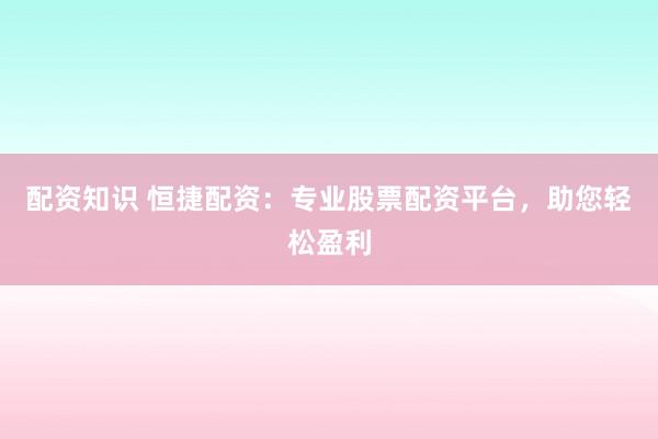 配资知识 恒捷配资：专业股票配资平台，助您轻松盈利