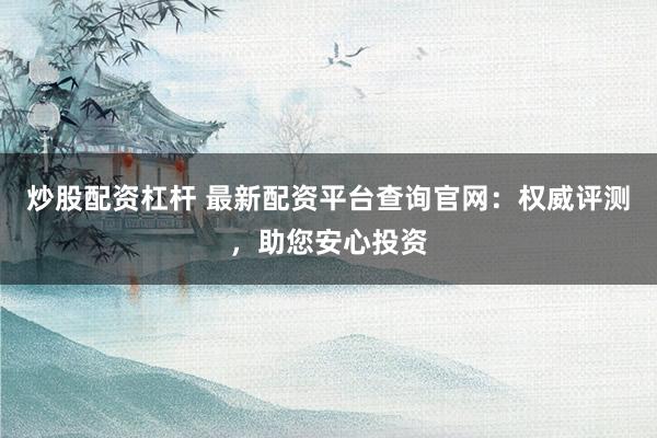 炒股配资杠杆 最新配资平台查询官网：权威评测，助您安心投资