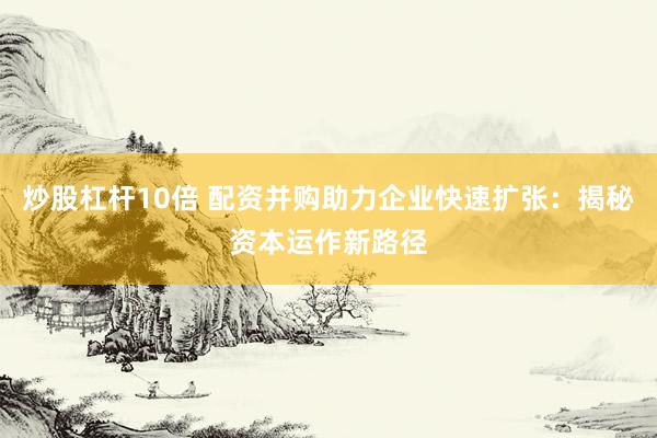 炒股杠杆10倍 配资并购助力企业快速扩张：揭秘资本运作新路径